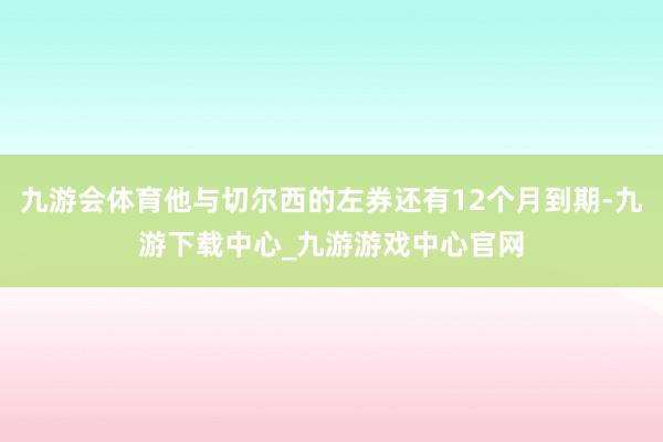 九游会体育他与切尔西的左券还有12个月到期-九游下载中心_九游游戏中心官网