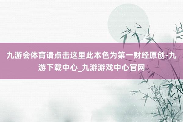 九游会体育请点击这里此本色为第一财经原创-九游下载中心_九游游戏中心官网