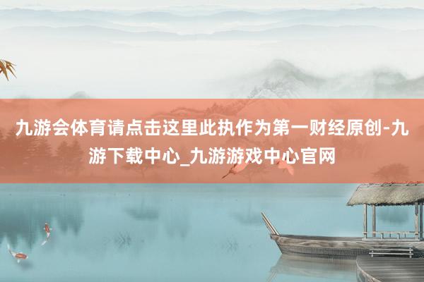 九游会体育请点击这里此执作为第一财经原创-九游下载中心_九游游戏中心官网