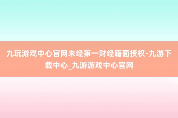 九玩游戏中心官网未经第一财经籍面授权-九游下载中心_九游游戏中心官网