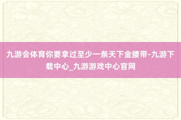 九游会体育你要拿过至少一条天下金腰带-九游下载中心_九游游戏中心官网