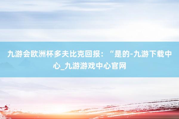 九游会欧洲杯多夫比克回报：“是的-九游下载中心_九游游戏中心官网