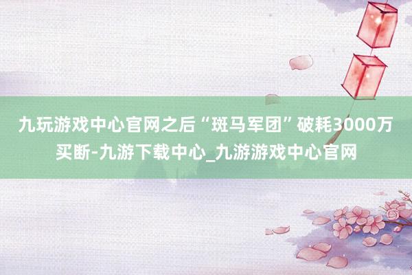 九玩游戏中心官网之后“斑马军团”破耗3000万买断-九游下载中心_九游游戏中心官网