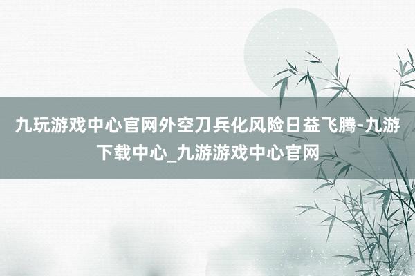 九玩游戏中心官网外空刀兵化风险日益飞腾-九游下载中心_九游游戏中心官网