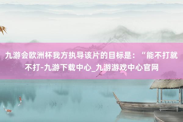 九游会欧洲杯我方执导该片的目标是：“能不打就不打-九游下载中心_九游游戏中心官网