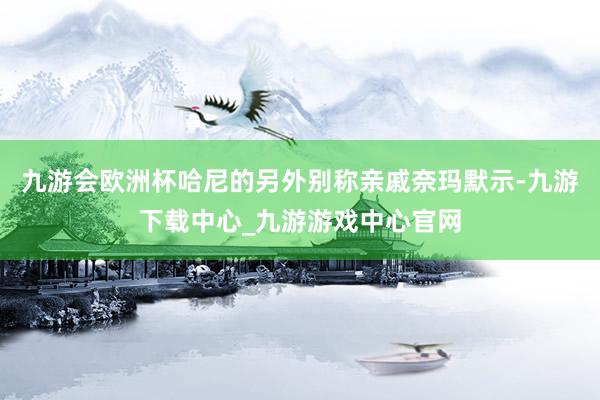 九游会欧洲杯哈尼的另外别称亲戚奈玛默示-九游下载中心_九游游戏中心官网