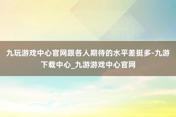 九玩游戏中心官网跟各人期待的水平差挺多-九游下载中心_九游游戏中心官网