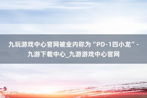 九玩游戏中心官网被业内称为“PD-1四小龙”-九游下载中心_九游游戏中心官网