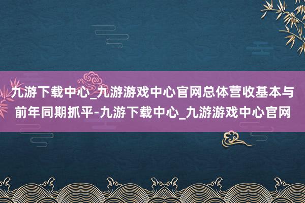 九游下载中心_九游游戏中心官网总体营收基本与前年同期抓平-九游下载中心_九游游戏中心官网