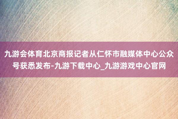 九游会体育北京商报记者从仁怀市融媒体中心公众号获悉发布-九游下载中心_九游游戏中心官网