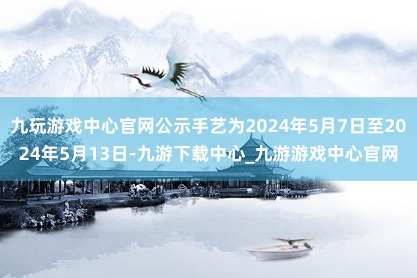 九玩游戏中心官网公示手艺为2024年5月7日至2024年5月13日-九游下载中心_九游游戏中心官网