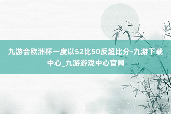 九游会欧洲杯一度以52比50反超比分-九游下载中心_九游游戏中心官网