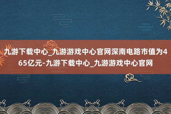 九游下载中心_九游游戏中心官网深南电路市值为465亿元-九游下载中心_九游游戏中心官网