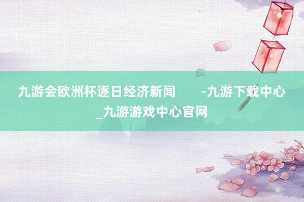 九游会欧洲杯逐日经济新闻       -九游下载中心_九游游戏中心官网