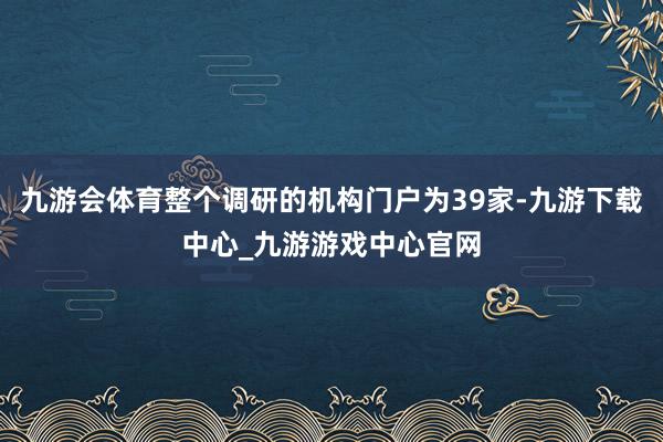 九游会体育整个调研的机构门户为39家-九游下载中心_九游游戏中心官网