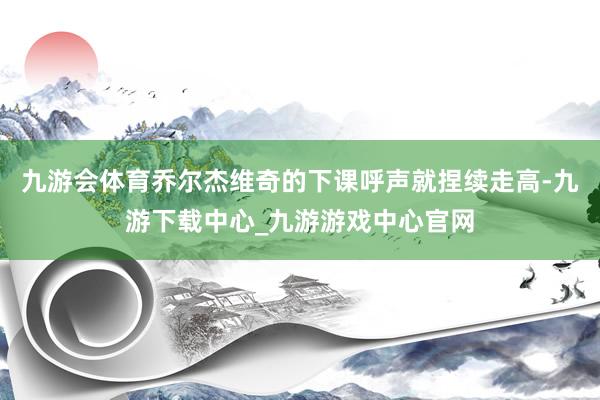 九游会体育乔尔杰维奇的下课呼声就捏续走高-九游下载中心_九游游戏中心官网