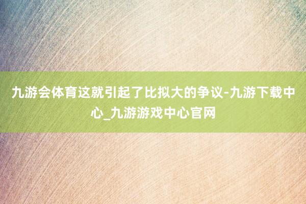 九游会体育这就引起了比拟大的争议-九游下载中心_九游游戏中心官网