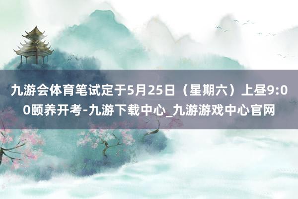 九游会体育笔试定于5月25日（星期六）上昼9:00颐养开考-九游下载中心_九游游戏中心官网