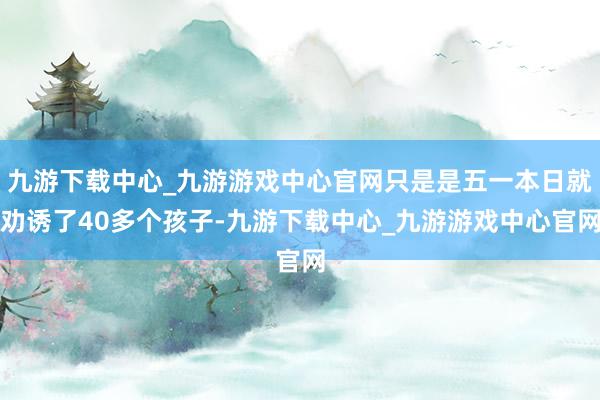 九游下载中心_九游游戏中心官网只是是五一本日就劝诱了40多个孩子-九游下载中心_九游游戏中心官网