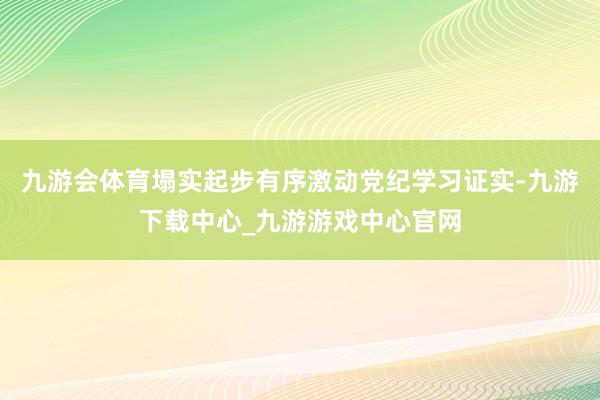 九游会体育塌实起步有序激动党纪学习证实-九游下载中心_九游游戏中心官网