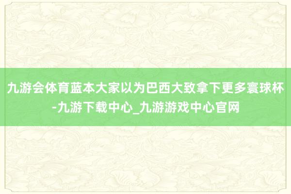 九游会体育蓝本大家以为巴西大致拿下更多寰球杯-九游下载中心_九游游戏中心官网