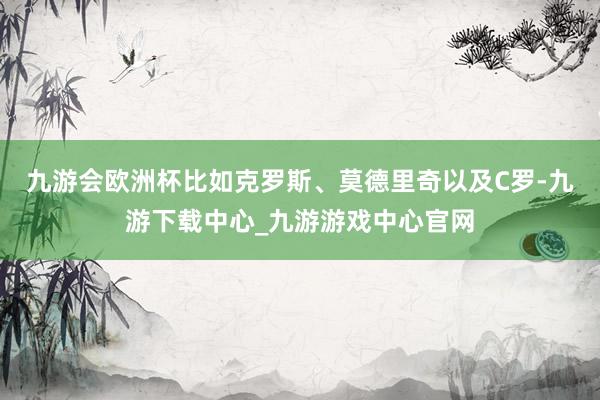 九游会欧洲杯比如克罗斯、莫德里奇以及C罗-九游下载中心_九游游戏中心官网