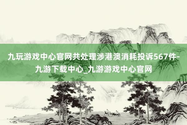 九玩游戏中心官网共处理涉港澳消耗投诉567件-九游下载中心_九游游戏中心官网