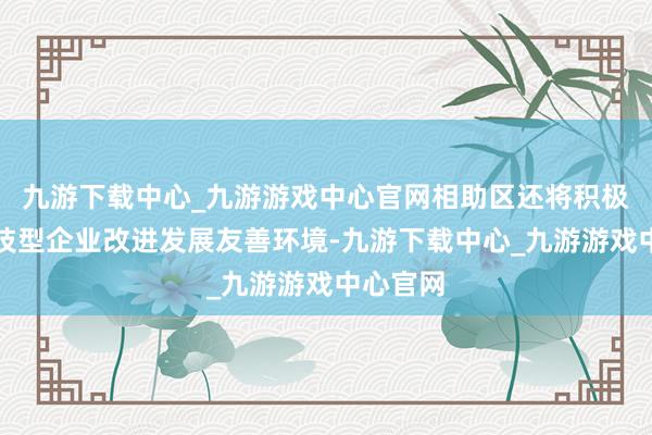 九游下载中心_九游游戏中心官网相助区还将积极营造科技型企业改进发展友善环境-九游下载中心_九游游戏中心官网