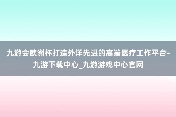 九游会欧洲杯打造外洋先进的高端医疗工作平台-九游下载中心_九游游戏中心官网