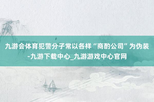 九游会体育犯警分子常以各样“商酌公司”为伪装-九游下载中心_九游游戏中心官网