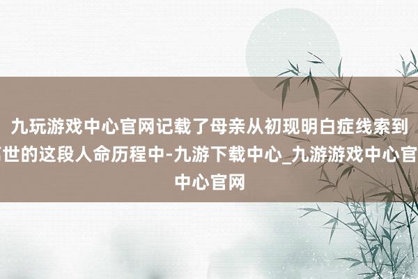 九玩游戏中心官网记载了母亲从初现明白症线索到离世的这段人命历程中-九游下载中心_九游游戏中心官网