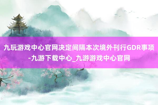 九玩游戏中心官网决定间隔本次境外刊行GDR事项-九游下载中心_九游游戏中心官网