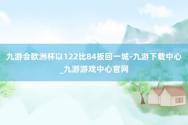 九游会欧洲杯以122比84扳回一城-九游下载中心_九游游戏中心官网