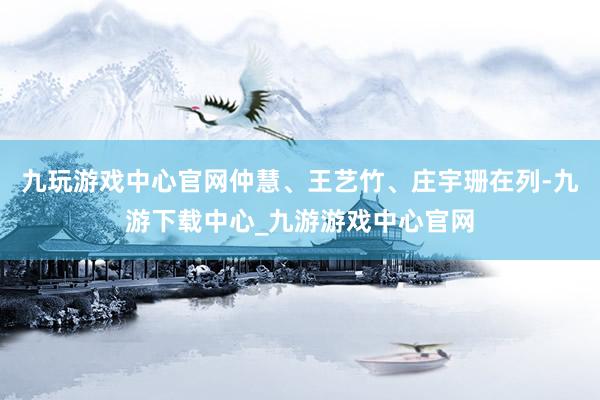 九玩游戏中心官网仲慧、王艺竹、庄宇珊在列-九游下载中心_九游游戏中心官网