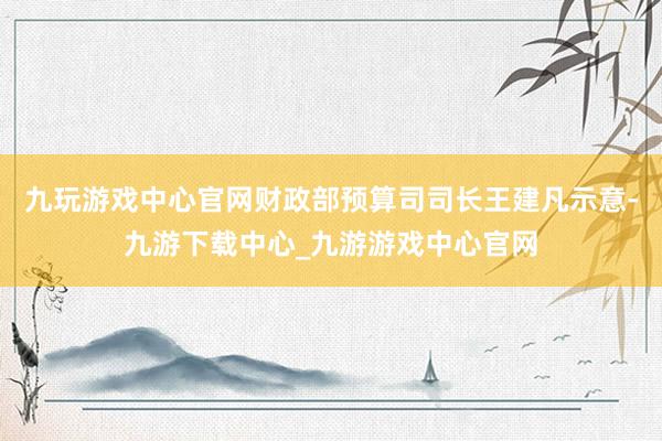 九玩游戏中心官网财政部预算司司长王建凡示意-九游下载中心_九游游戏中心官网