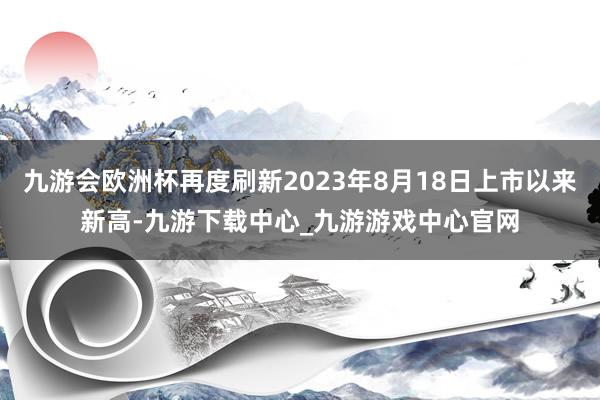 九游会欧洲杯再度刷新2023年8月18日上市以来新高-九游下载中心_九游游戏中心官网