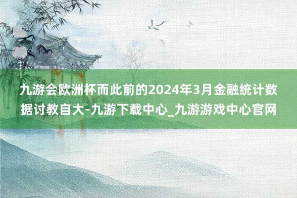 九游会欧洲杯　　而此前的2024年3月金融统计数据讨教自大-九游下载中心_九游游戏中心官网