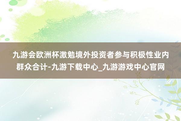 九游会欧洲杯　　激勉境外投资者参与积极性　　业内群众合计-九游下载中心_九游游戏中心官网