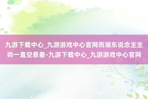 九游下载中心_九游游戏中心官网而湖东说念主主帅一直空悬着-九游下载中心_九游游戏中心官网