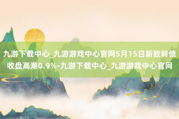 九游下载中心_九游游戏中心官网5月15日新致转债收盘高潮0.9%-九游下载中心_九游游戏中心官网