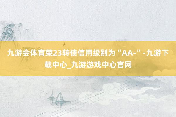 九游会体育荣23转债信用级别为“AA-”-九游下载中心_九游游戏中心官网