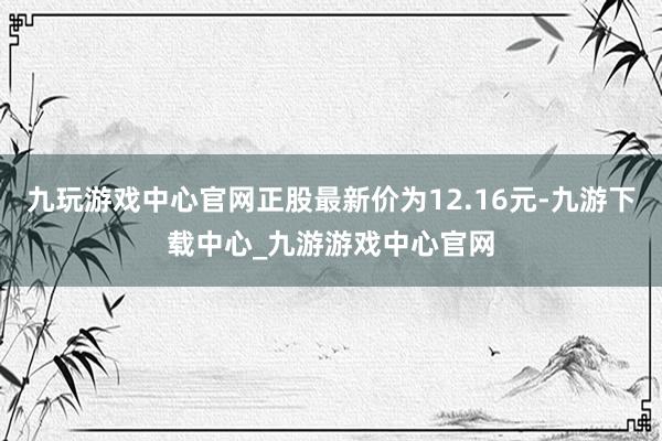 九玩游戏中心官网正股最新价为12.16元-九游下载中心_九游游戏中心官网