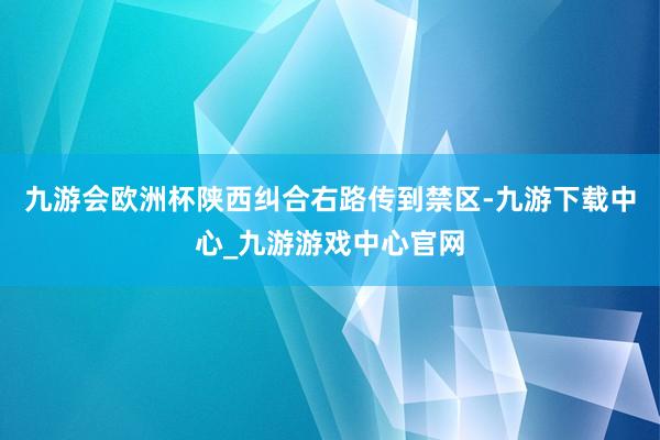 九游会欧洲杯陕西纠合右路传到禁区-九游下载中心_九游游戏中心官网