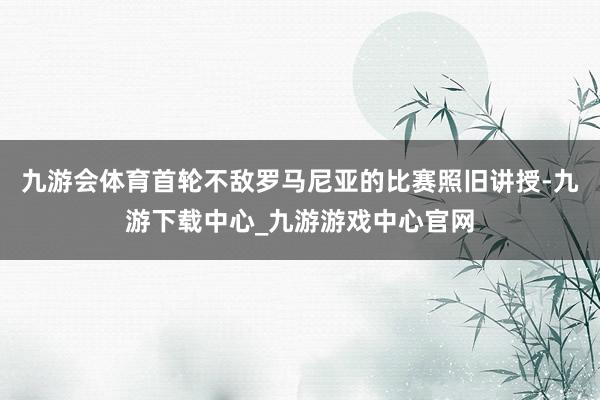 九游会体育首轮不敌罗马尼亚的比赛照旧讲授-九游下载中心_九游游戏中心官网