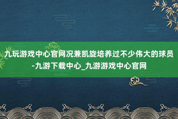 九玩游戏中心官网况兼凯旋培养过不少伟大的球员-九游下载中心_九游游戏中心官网