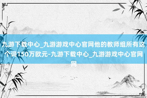 九游下载中心_九游游戏中心官网他的教师组所有这个词150万欧元-九游下载中心_九游游戏中心官网