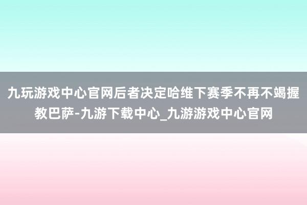 九玩游戏中心官网后者决定哈维下赛季不再不竭握教巴萨-九游下载中心_九游游戏中心官网