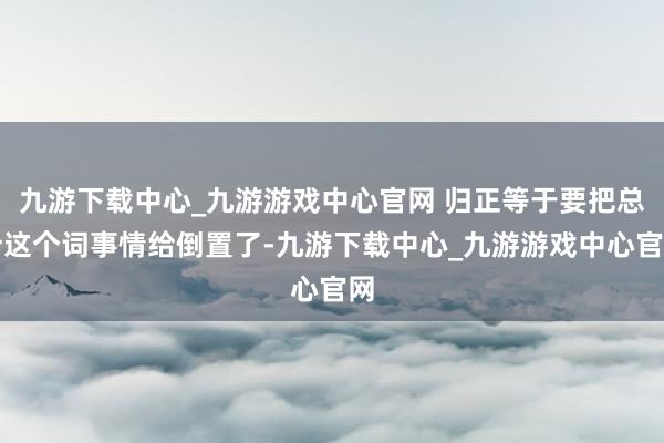 九游下载中心_九游游戏中心官网 归正等于要把总计这个词事情给倒置了-九游下载中心_九游游戏中心官网