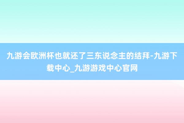 九游会欧洲杯也就还了三东说念主的结拜-九游下载中心_九游游戏中心官网