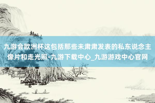 九游会欧洲杯这包括那些未肃肃发表的私东说念主像片和走光照-九游下载中心_九游游戏中心官网